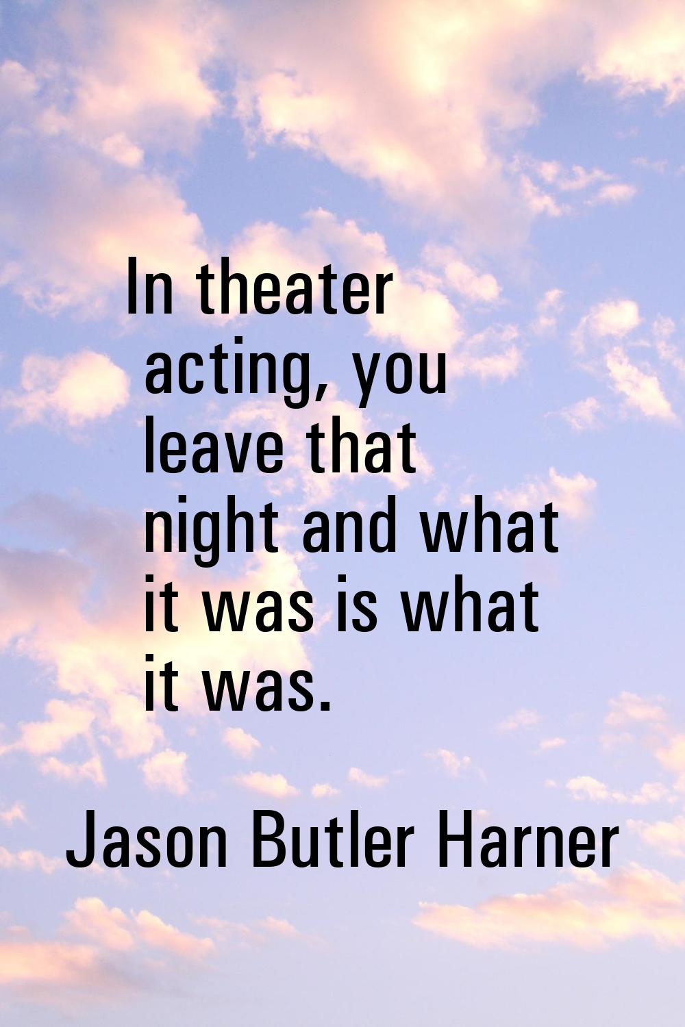 In theater acting, you leave that night and what it was is what it was.
