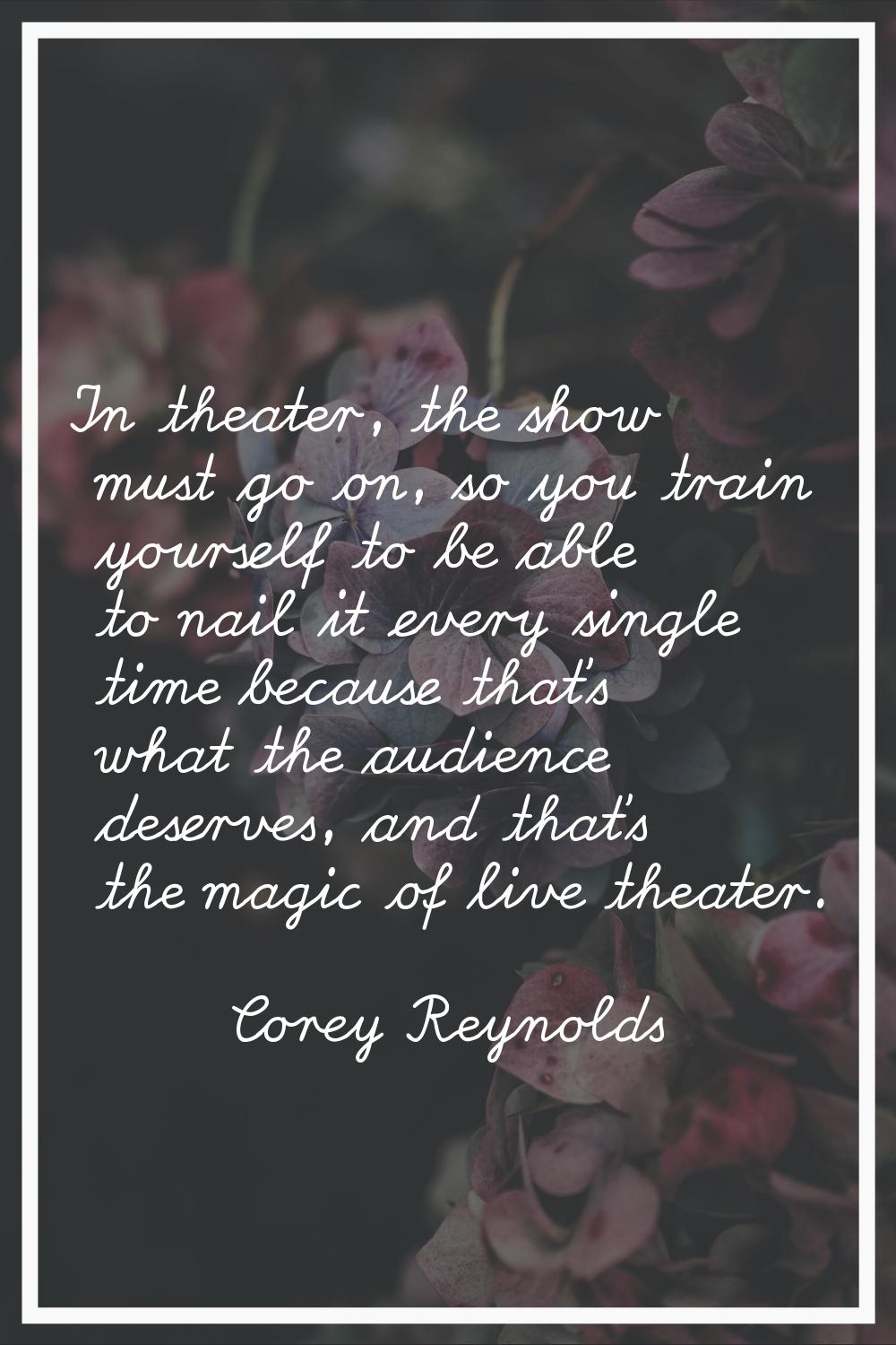 In theater, the show must go on, so you train yourself to be able to nail it every single time beca