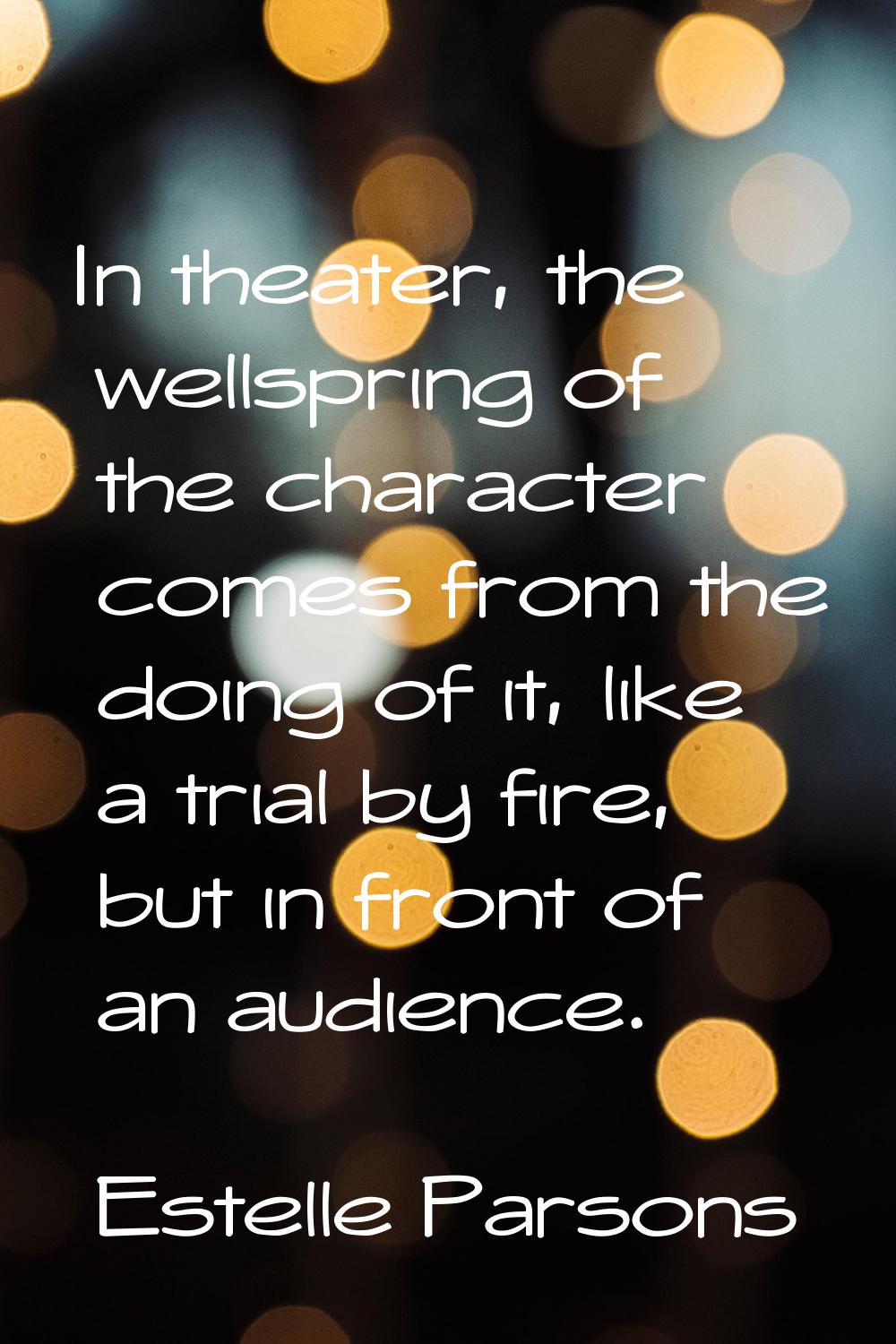 In theater, the wellspring of the character comes from the doing of it, like a trial by fire, but i