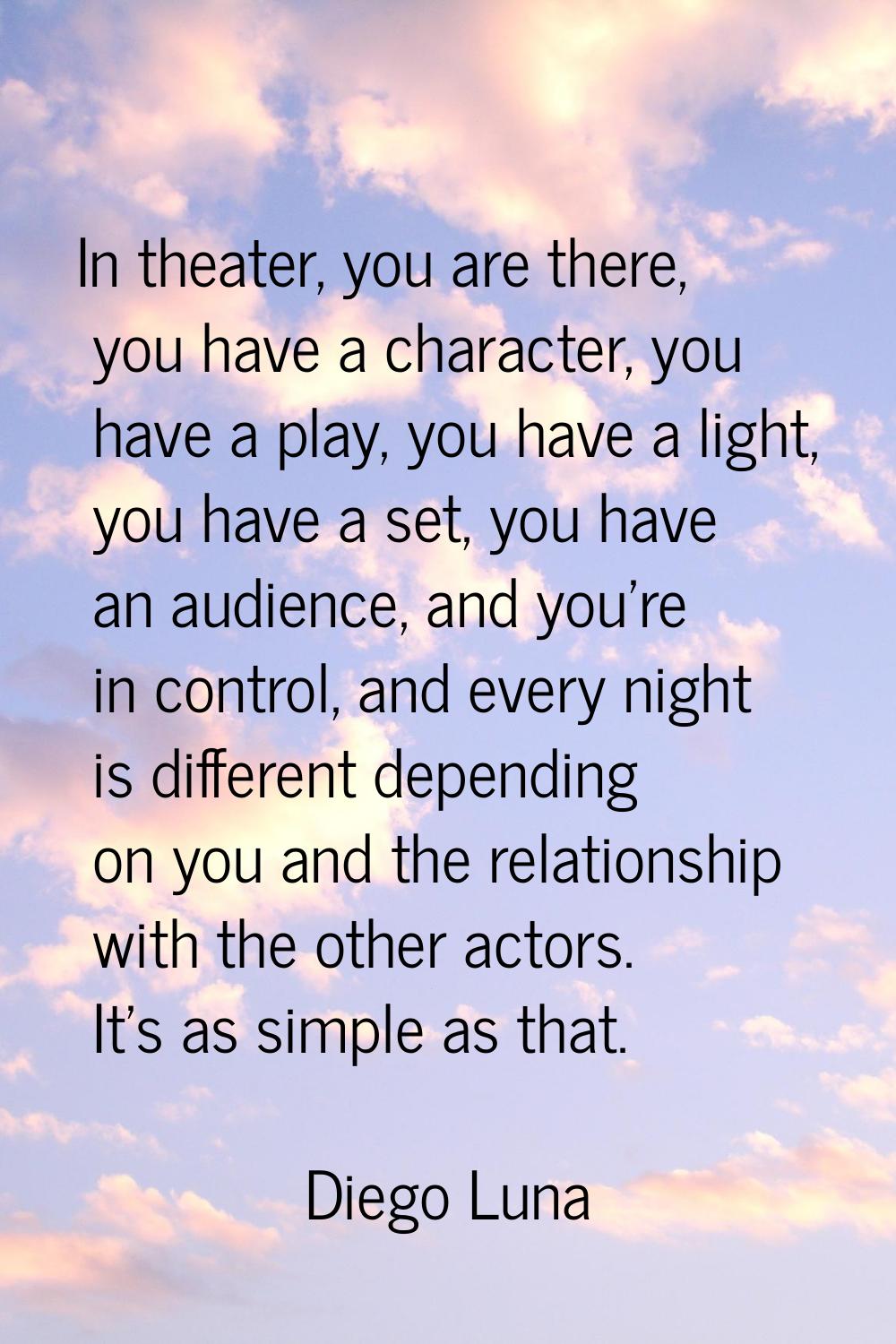 In theater, you are there, you have a character, you have a play, you have a light, you have a set,