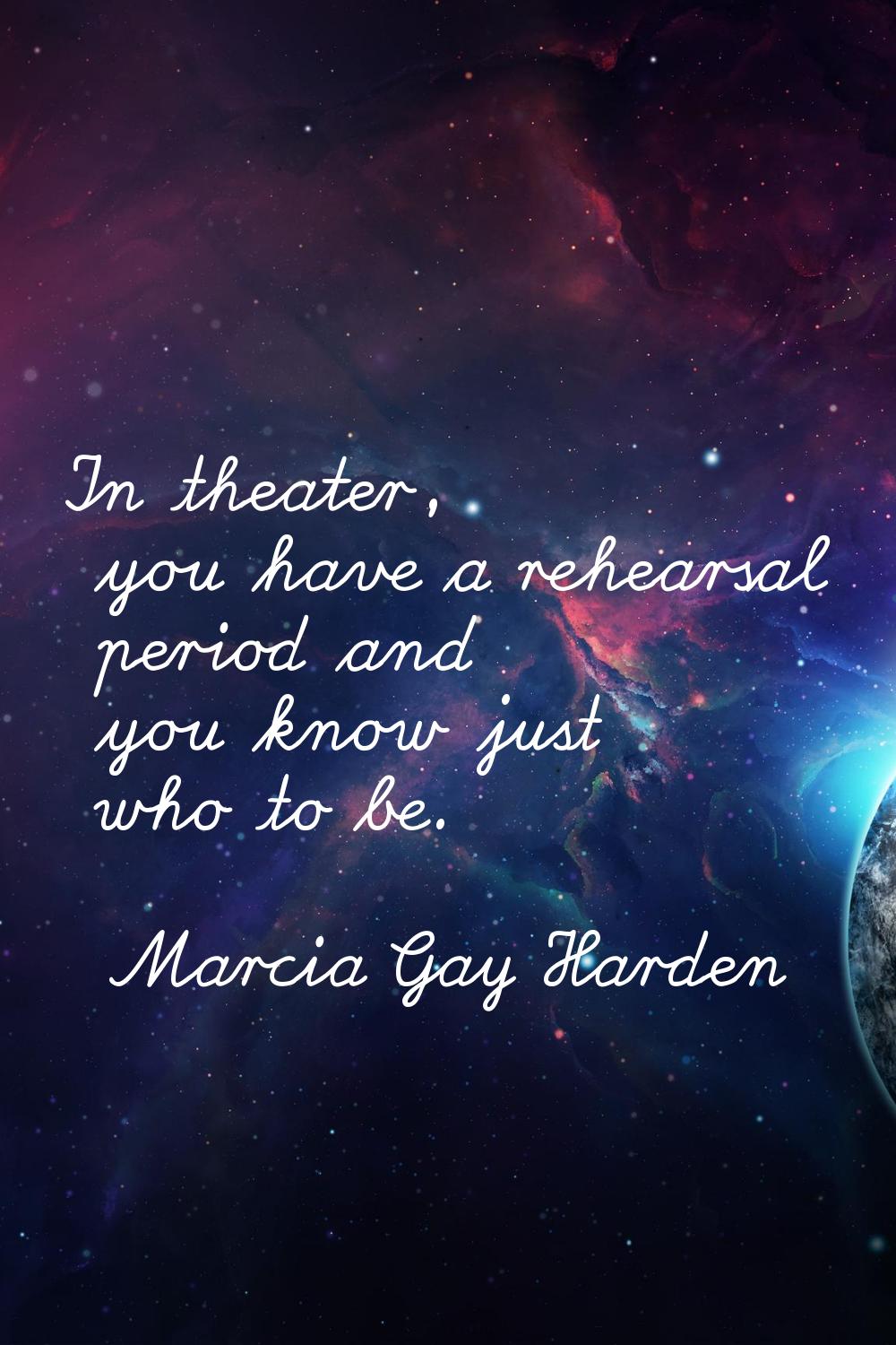 In theater, you have a rehearsal period and you know just who to be.