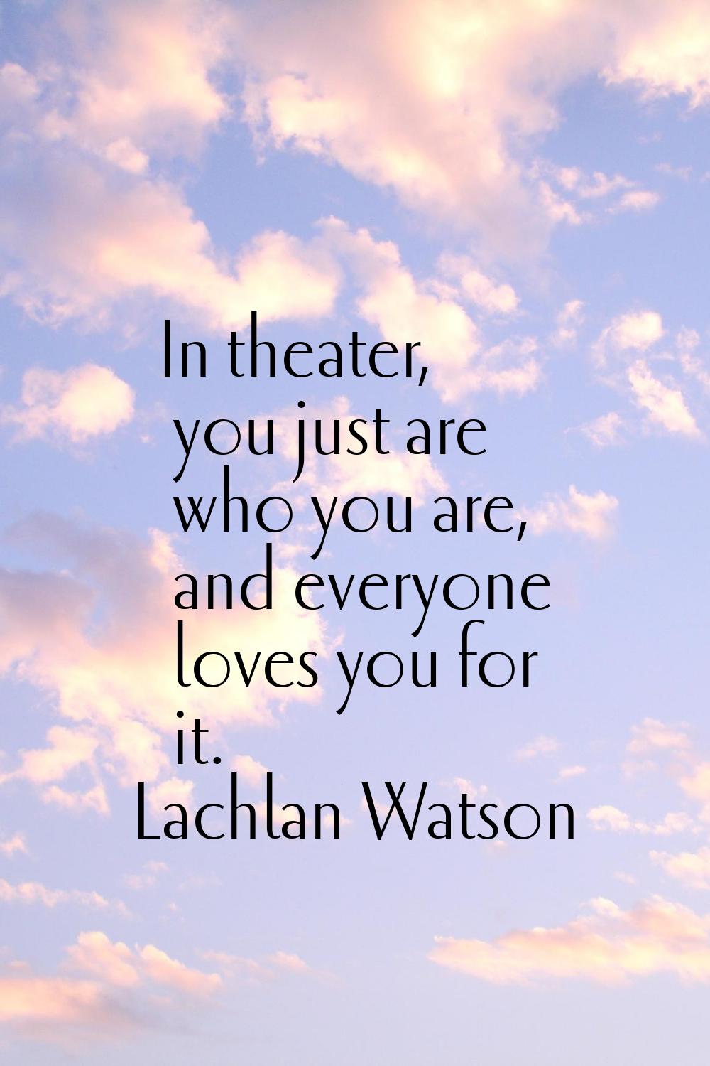 In theater, you just are who you are, and everyone loves you for it.
