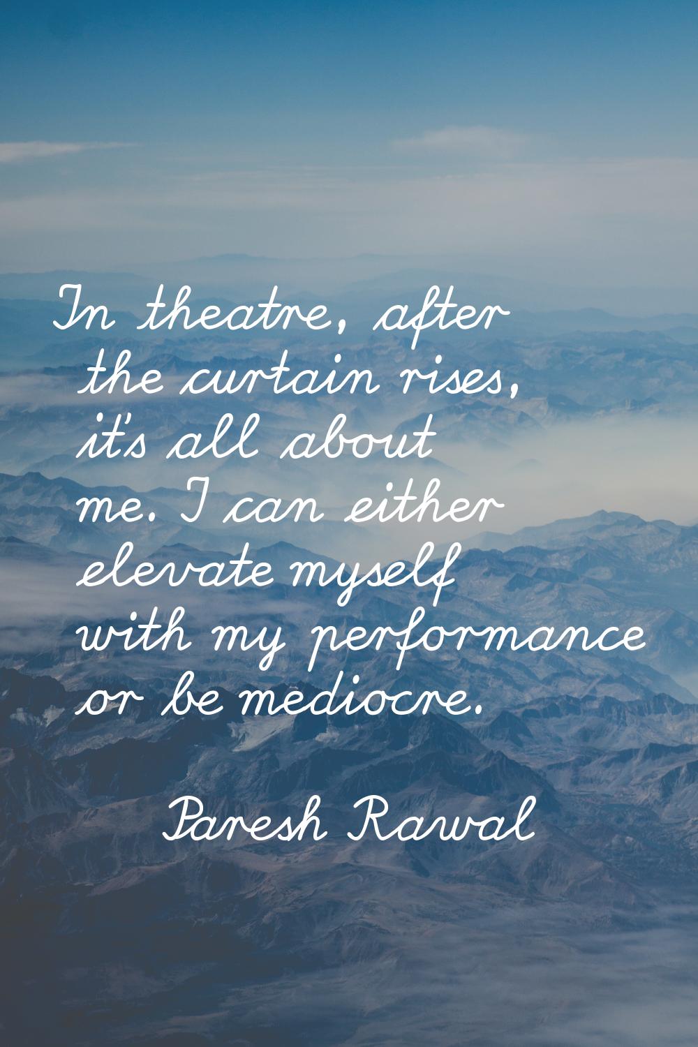 In theatre, after the curtain rises, it's all about me. I can either elevate myself with my perform
