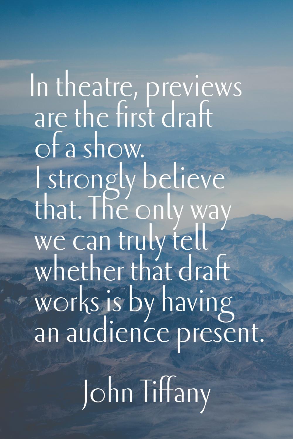 In theatre, previews are the first draft of a show. I strongly believe that. The only way we can tr