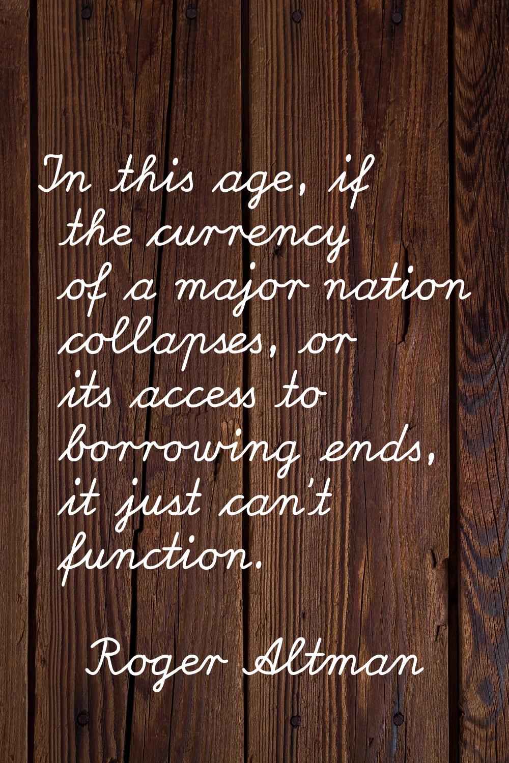 In this age, if the currency of a major nation collapses, or its access to borrowing ends, it just 
