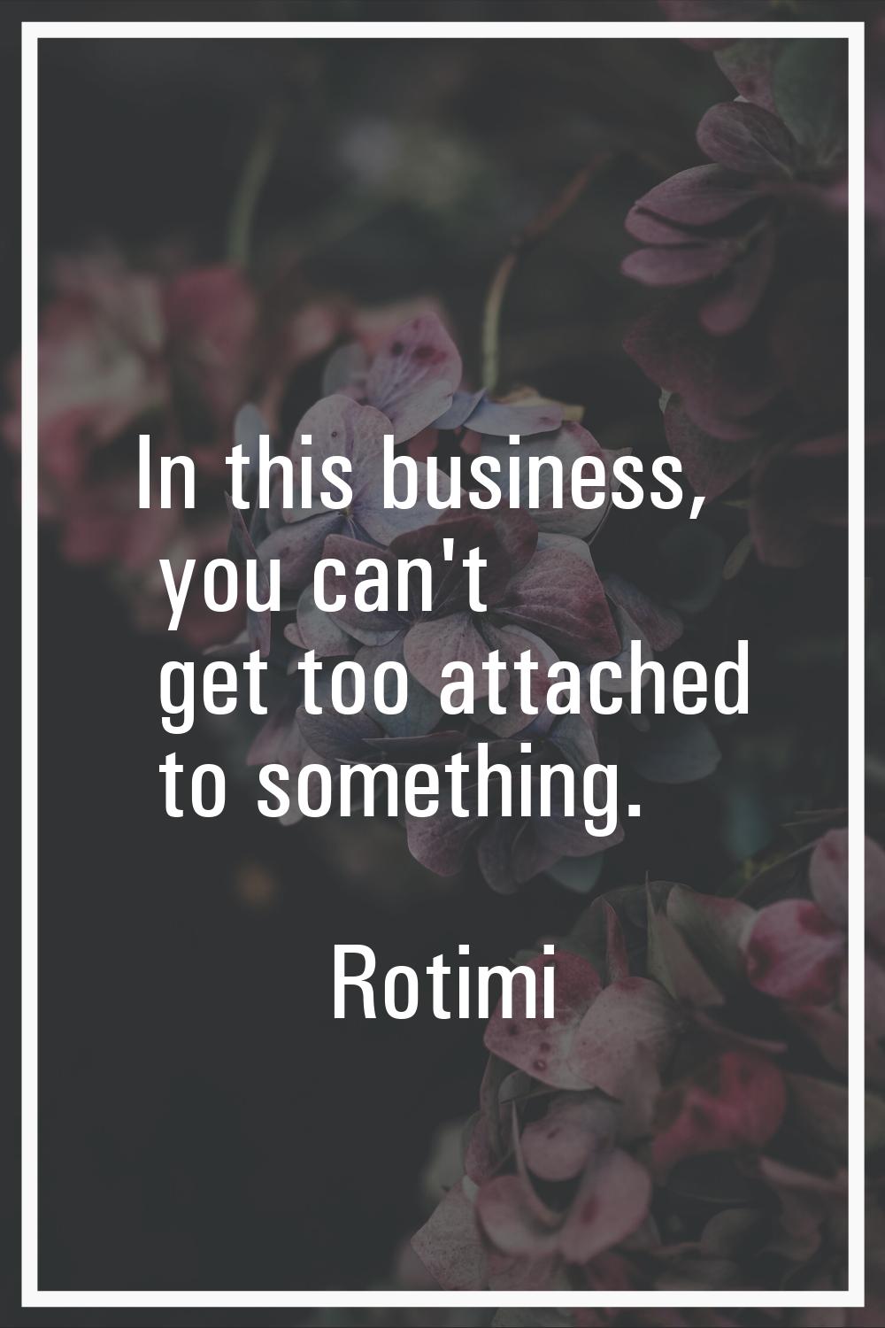 In this business, you can't get too attached to something.