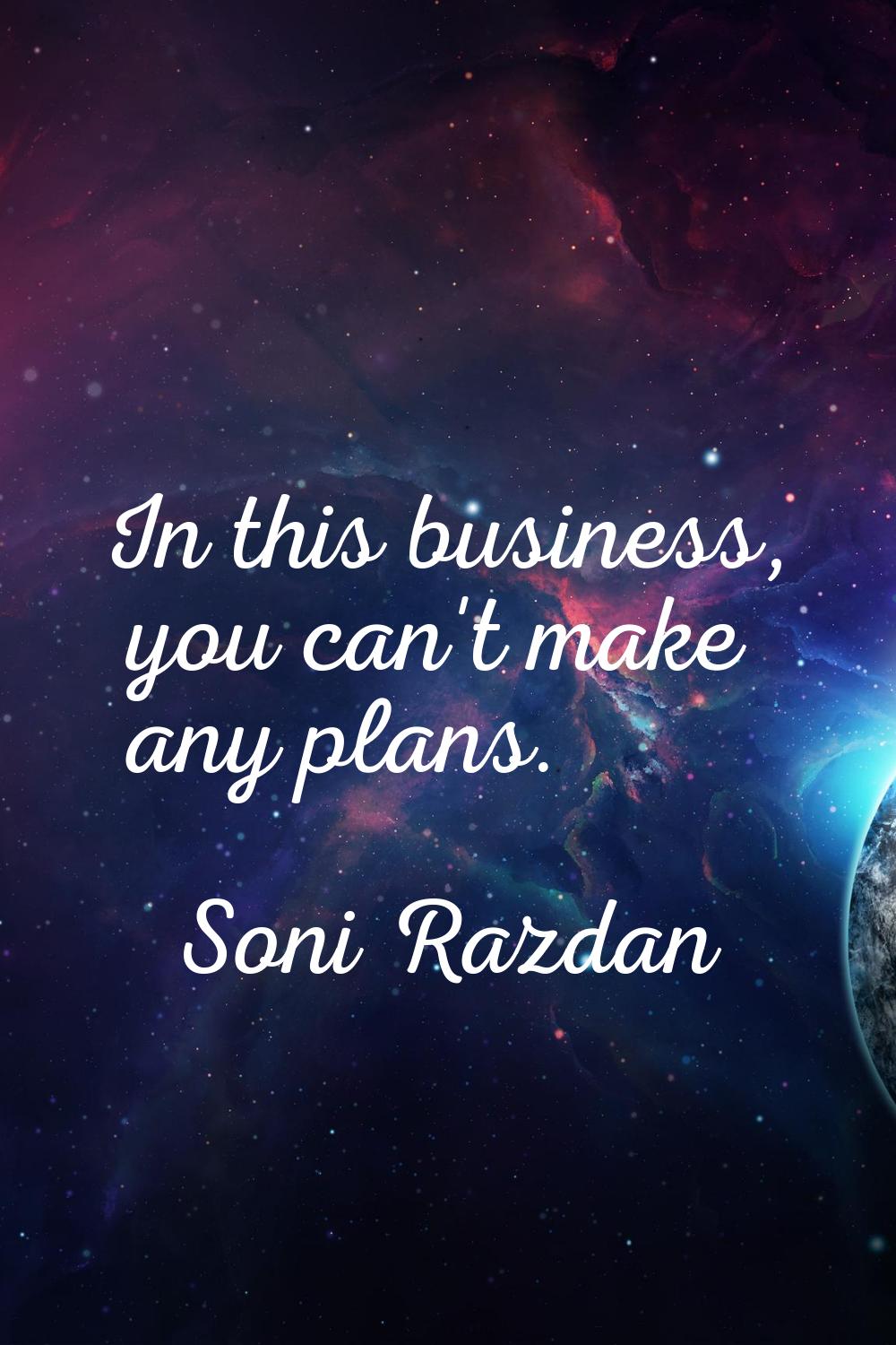 In this business, you can't make any plans.