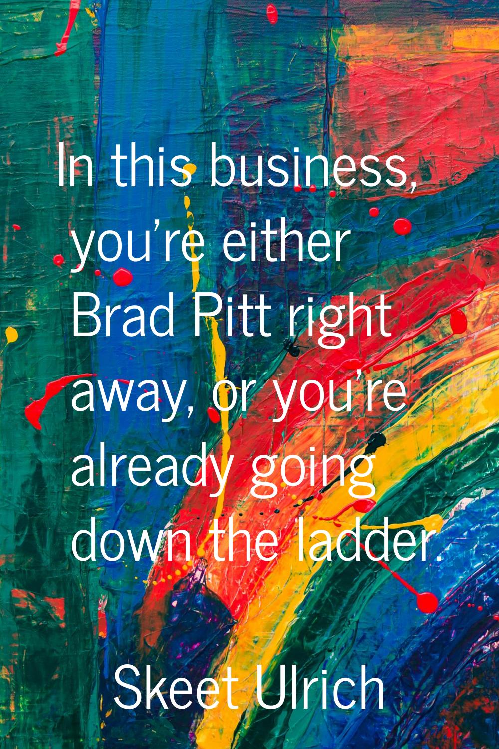 In this business, you're either Brad Pitt right away, or you're already going down the ladder.