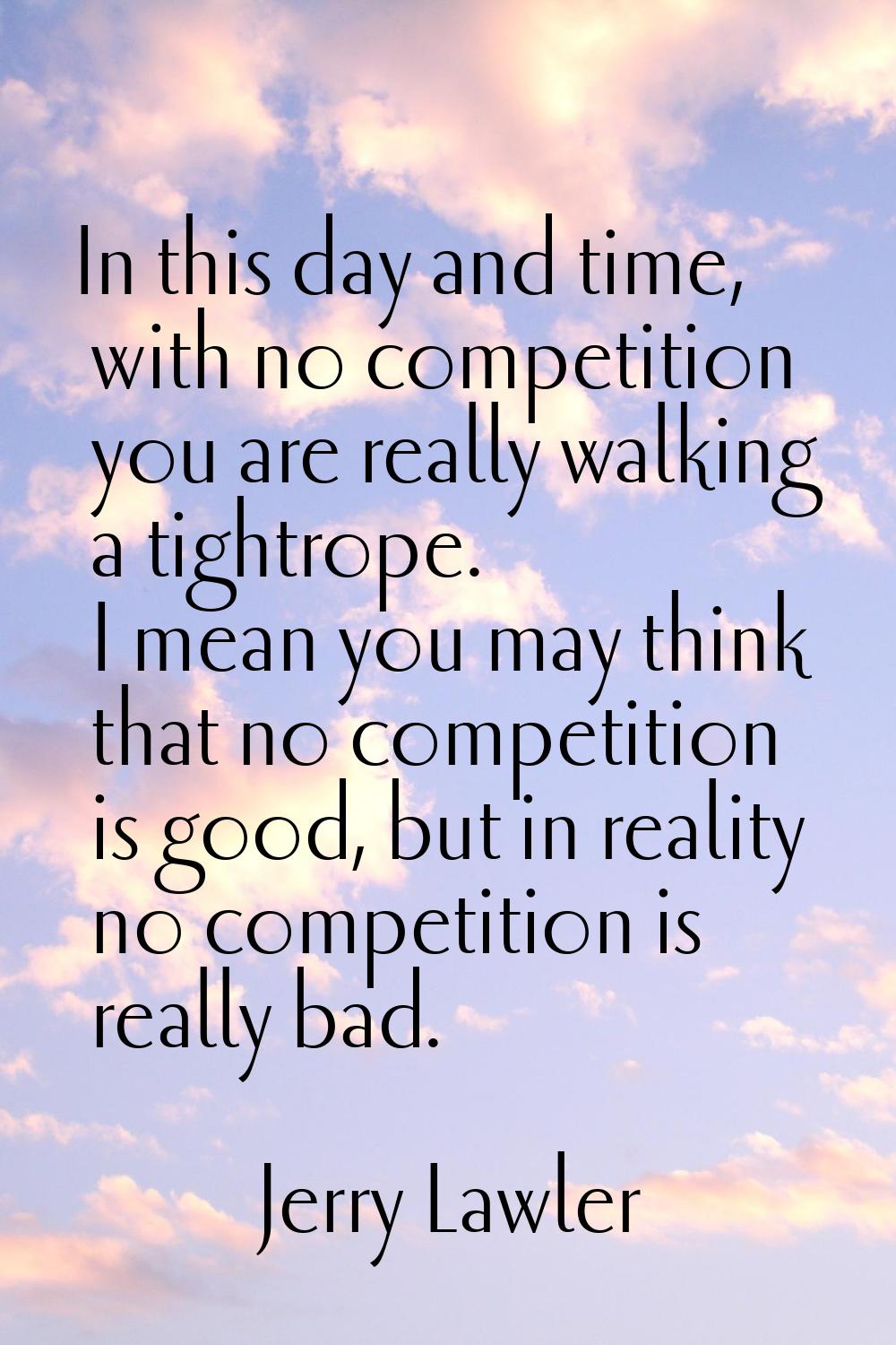 In this day and time, with no competition you are really walking a tightrope. I mean you may think 