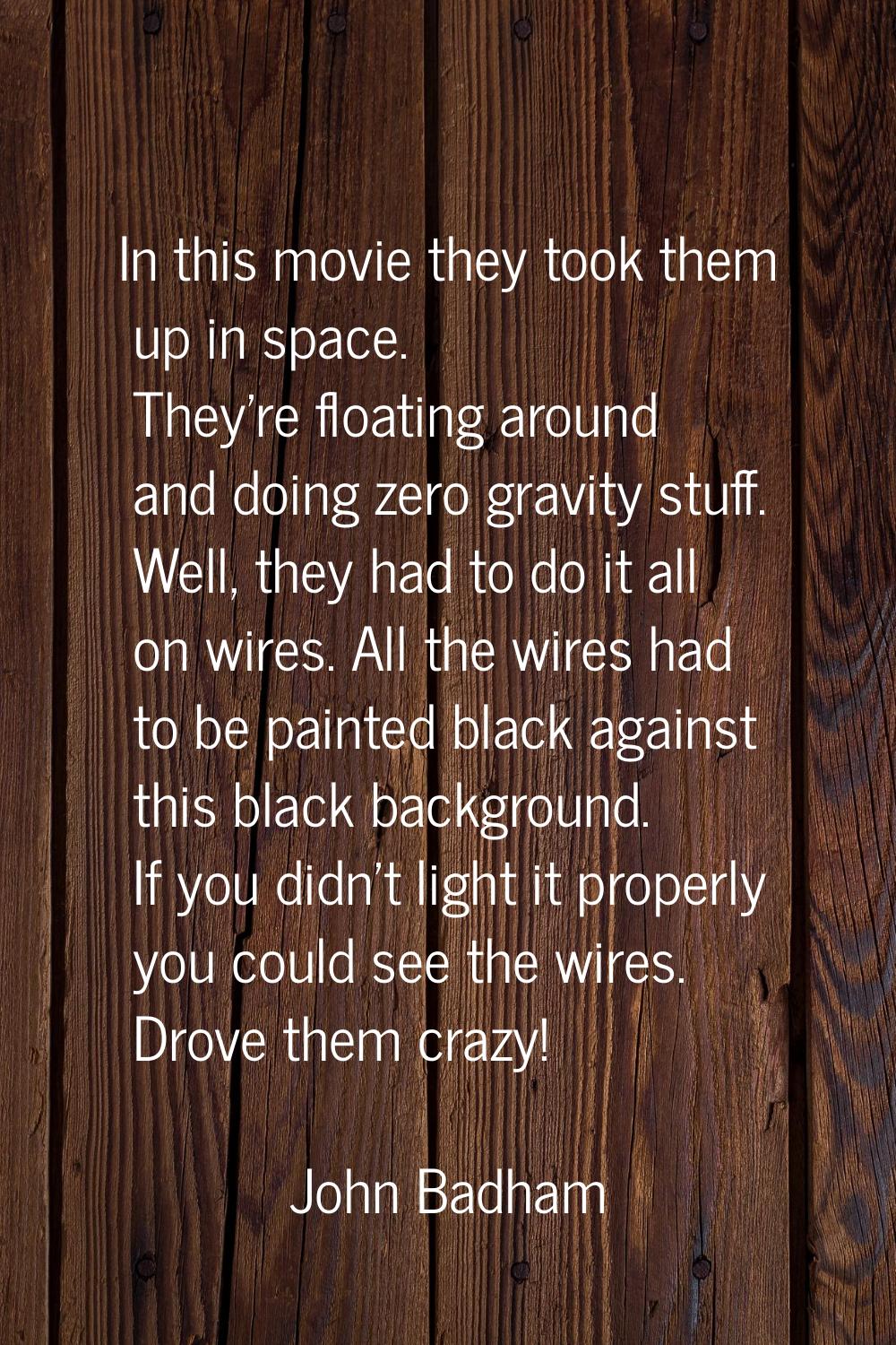 In this movie they took them up in space. They're floating around and doing zero gravity stuff. Wel