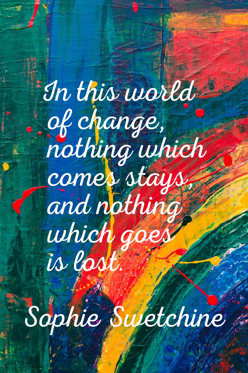 In this world of change, nothing which comes stays, and nothing which goes is lost.
