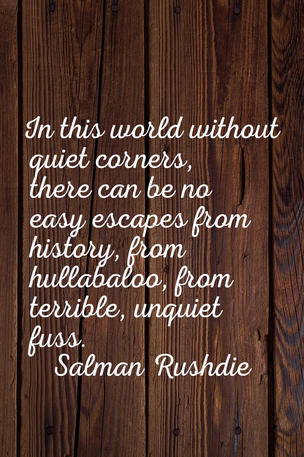 In this world without quiet corners, there can be no easy escapes from history, from hullabaloo, fr
