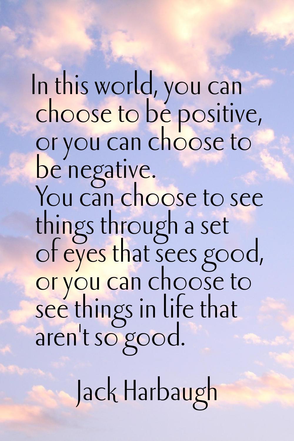 In this world, you can choose to be positive, or you can choose to be negative. You can choose to s