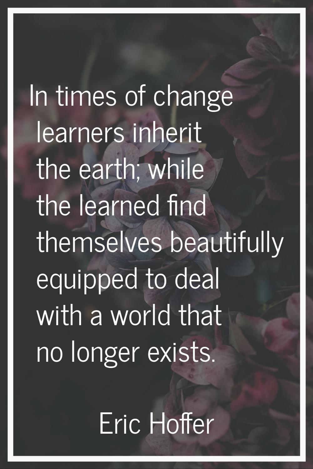In times of change learners inherit the earth; while the learned find themselves beautifully equipp