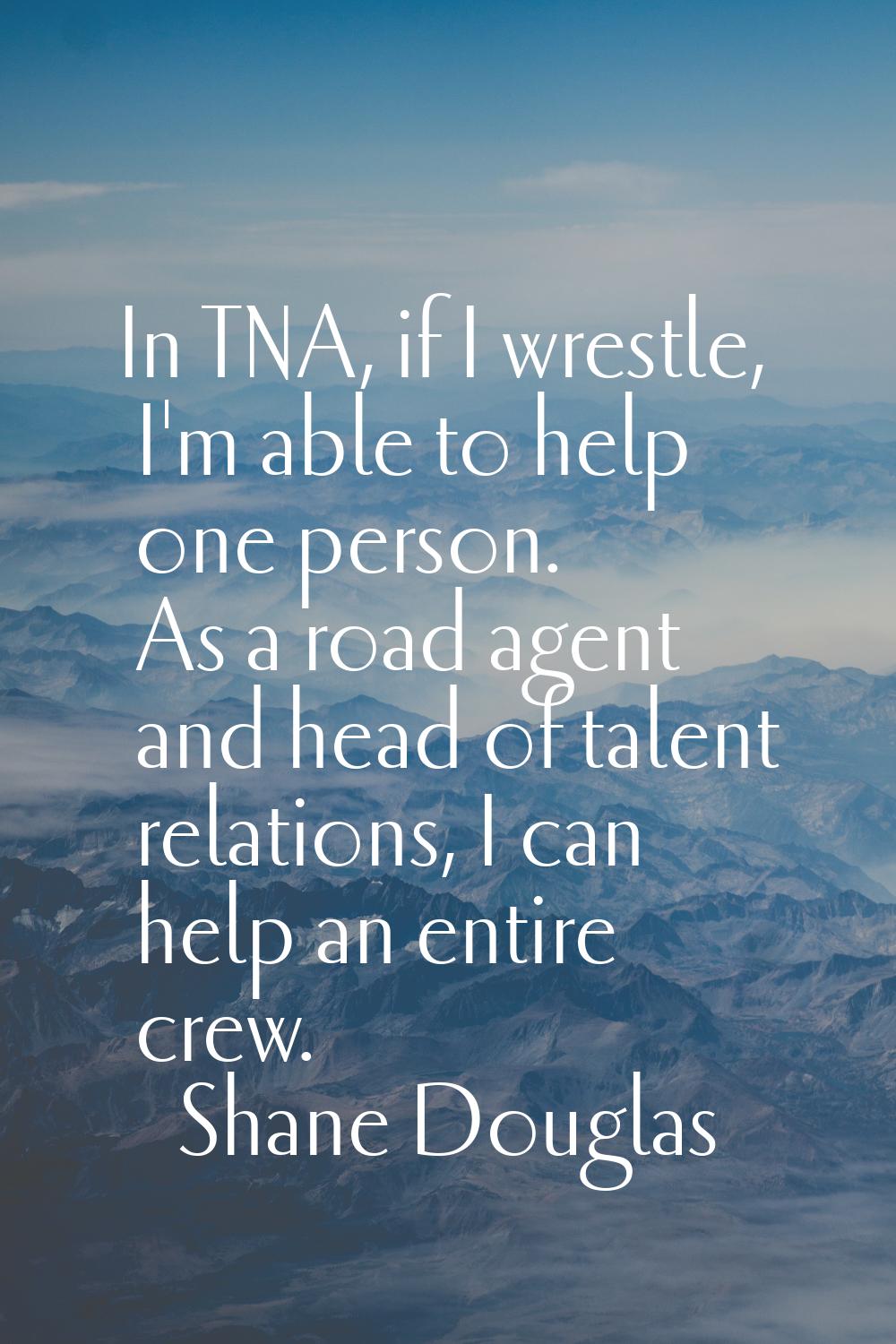 In TNA, if I wrestle, I'm able to help one person. As a road agent and head of talent relations, I 