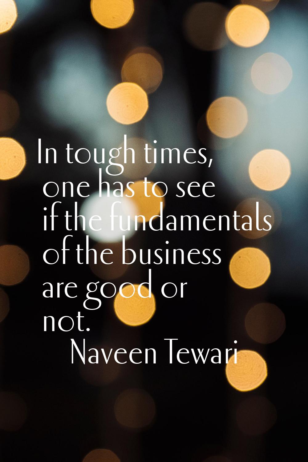 In tough times, one has to see if the fundamentals of the business are good or not.