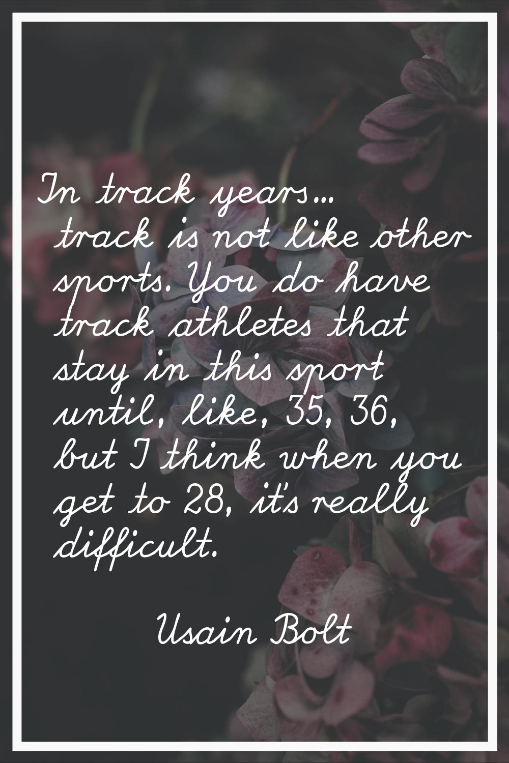 In track years... track is not like other sports. You do have track athletes that stay in this spor
