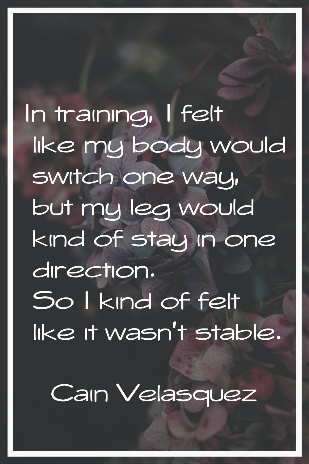 In training, I felt like my body would switch one way, but my leg would kind of stay in one directi