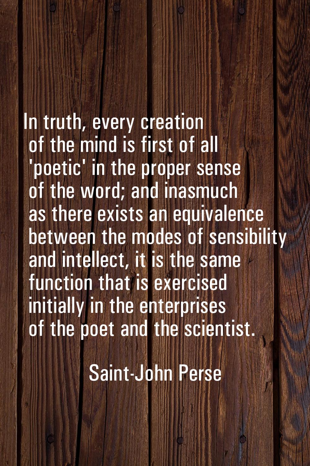 In truth, every creation of the mind is first of all 'poetic' in the proper sense of the word; and 