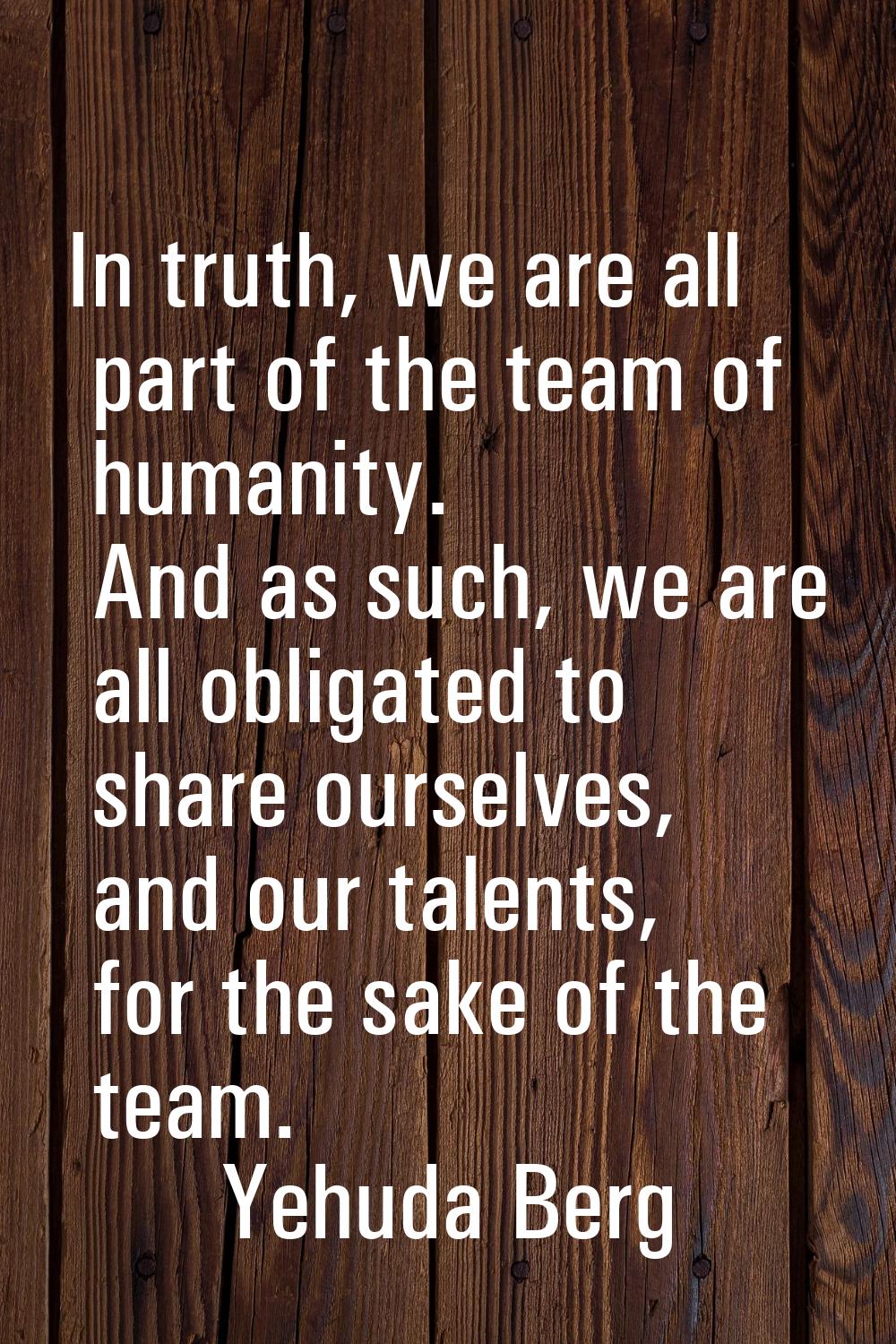 In truth, we are all part of the team of humanity. And as such, we are all obligated to share ourse