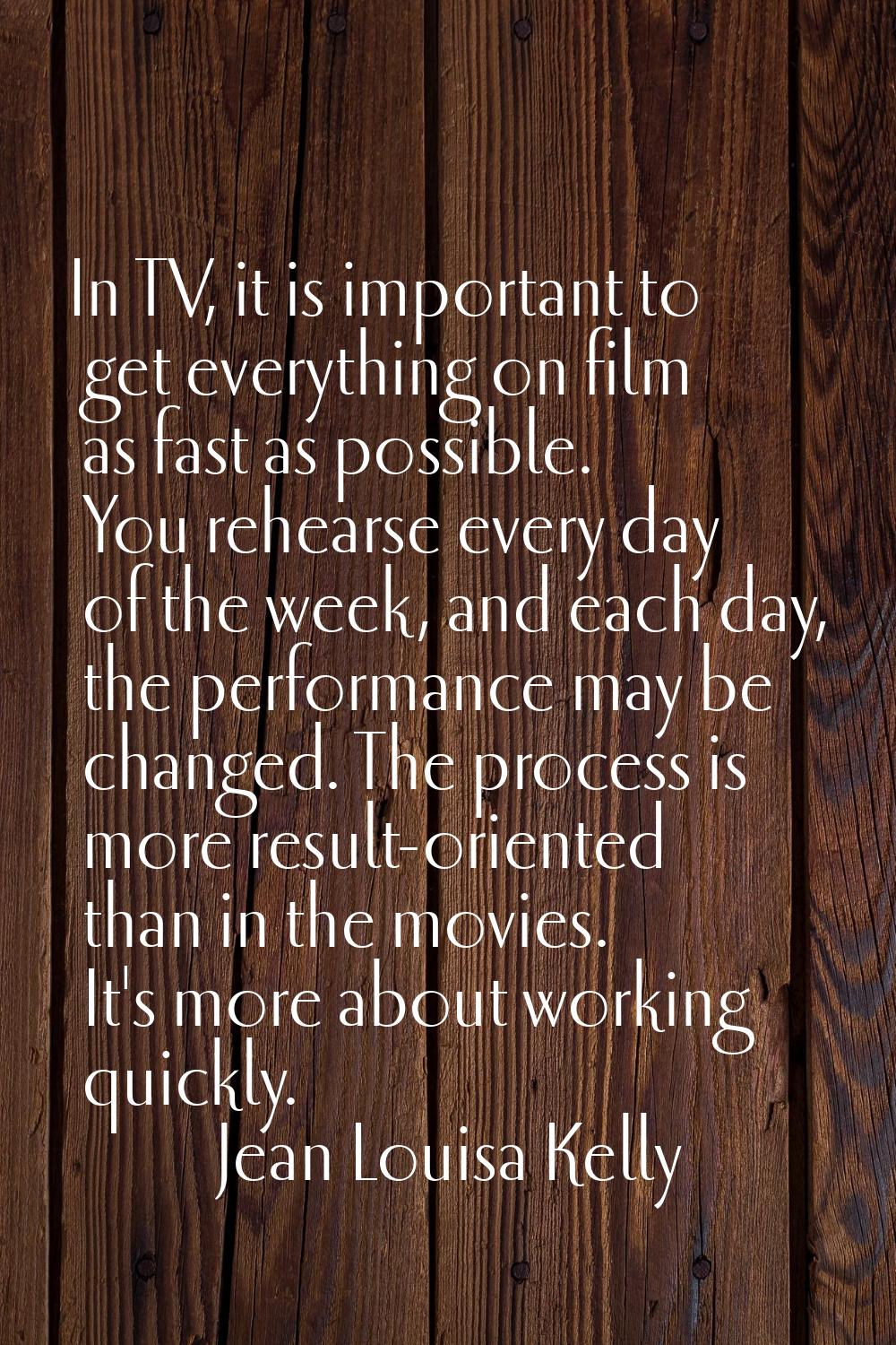 In TV, it is important to get everything on film as fast as possible. You rehearse every day of the