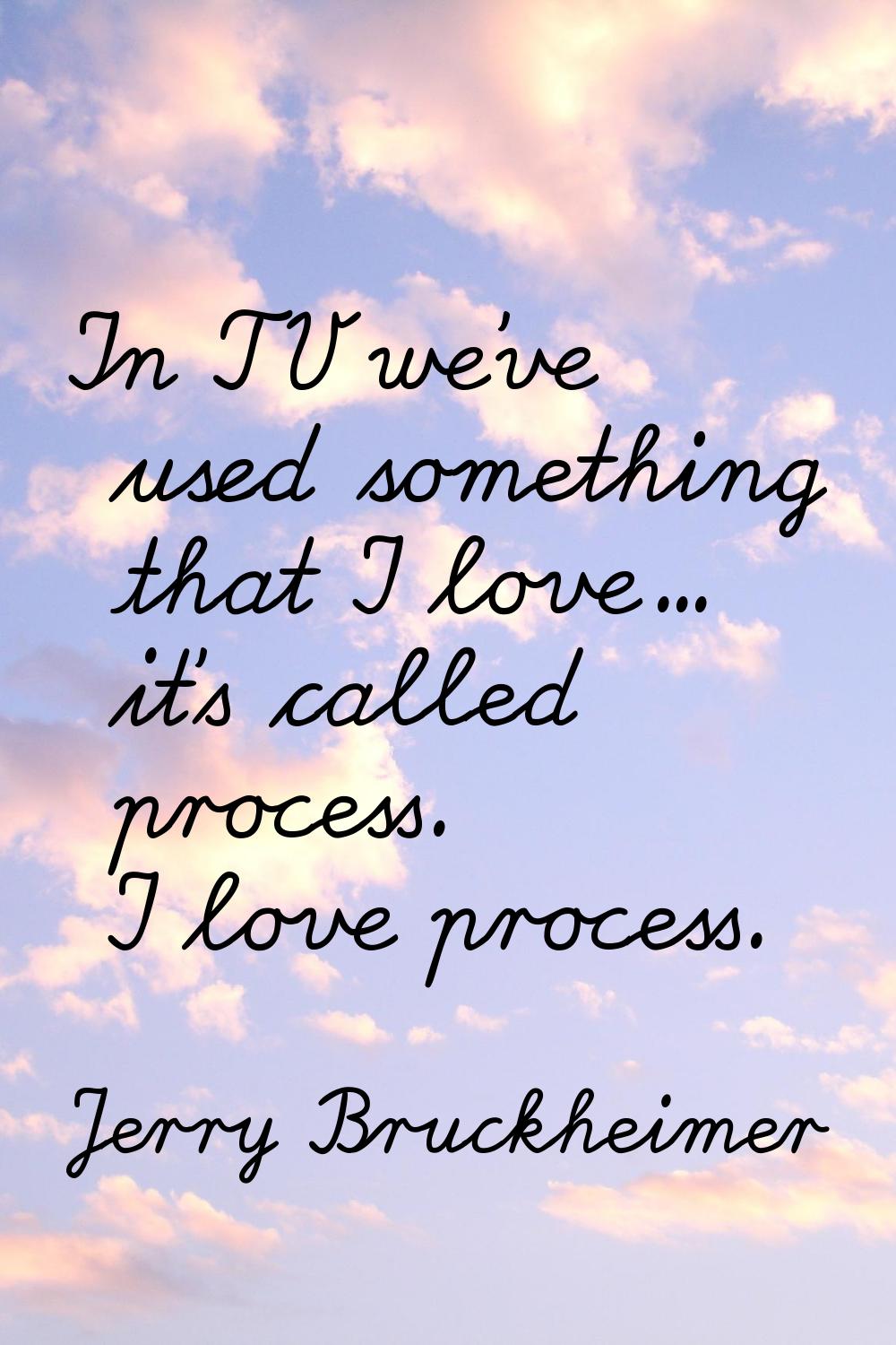In TV we've used something that I love... it's called process. I love process.
