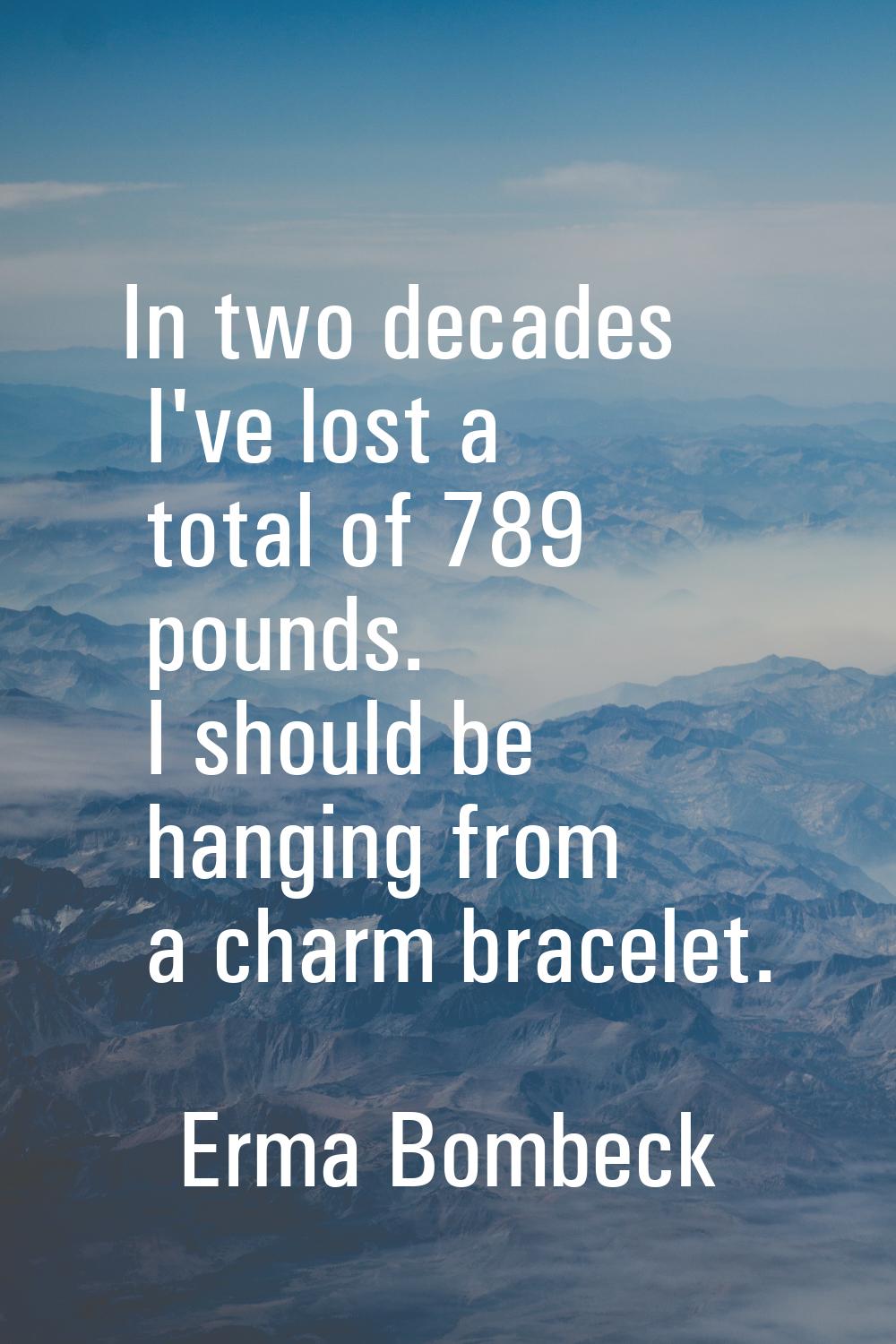 In two decades I've lost a total of 789 pounds. I should be hanging from a charm bracelet.