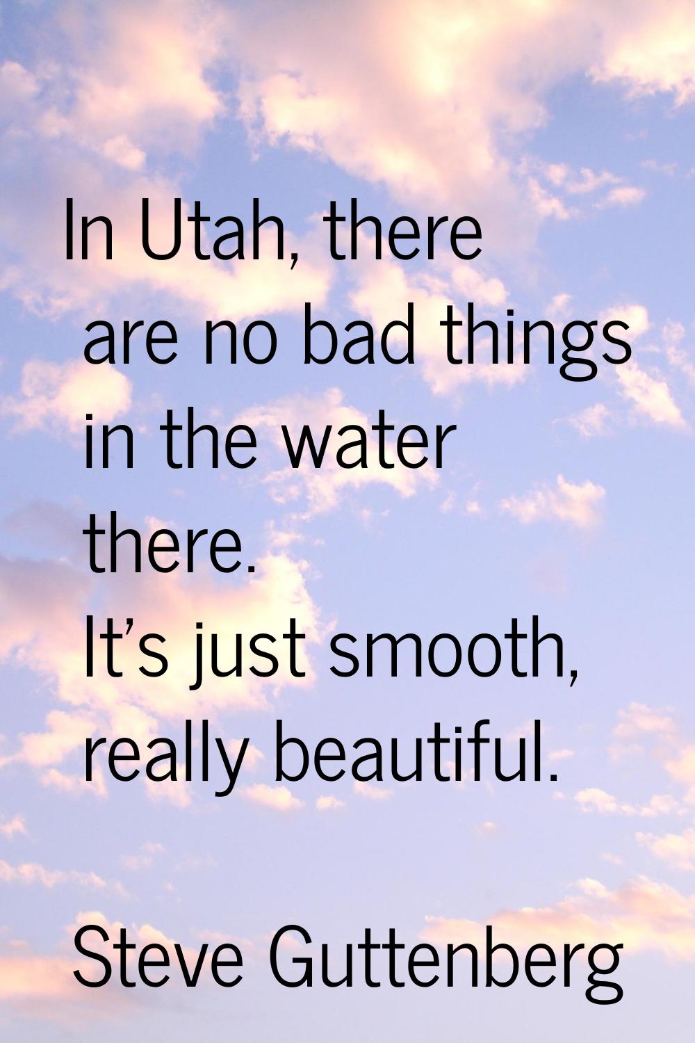 In Utah, there are no bad things in the water there. It's just smooth, really beautiful.