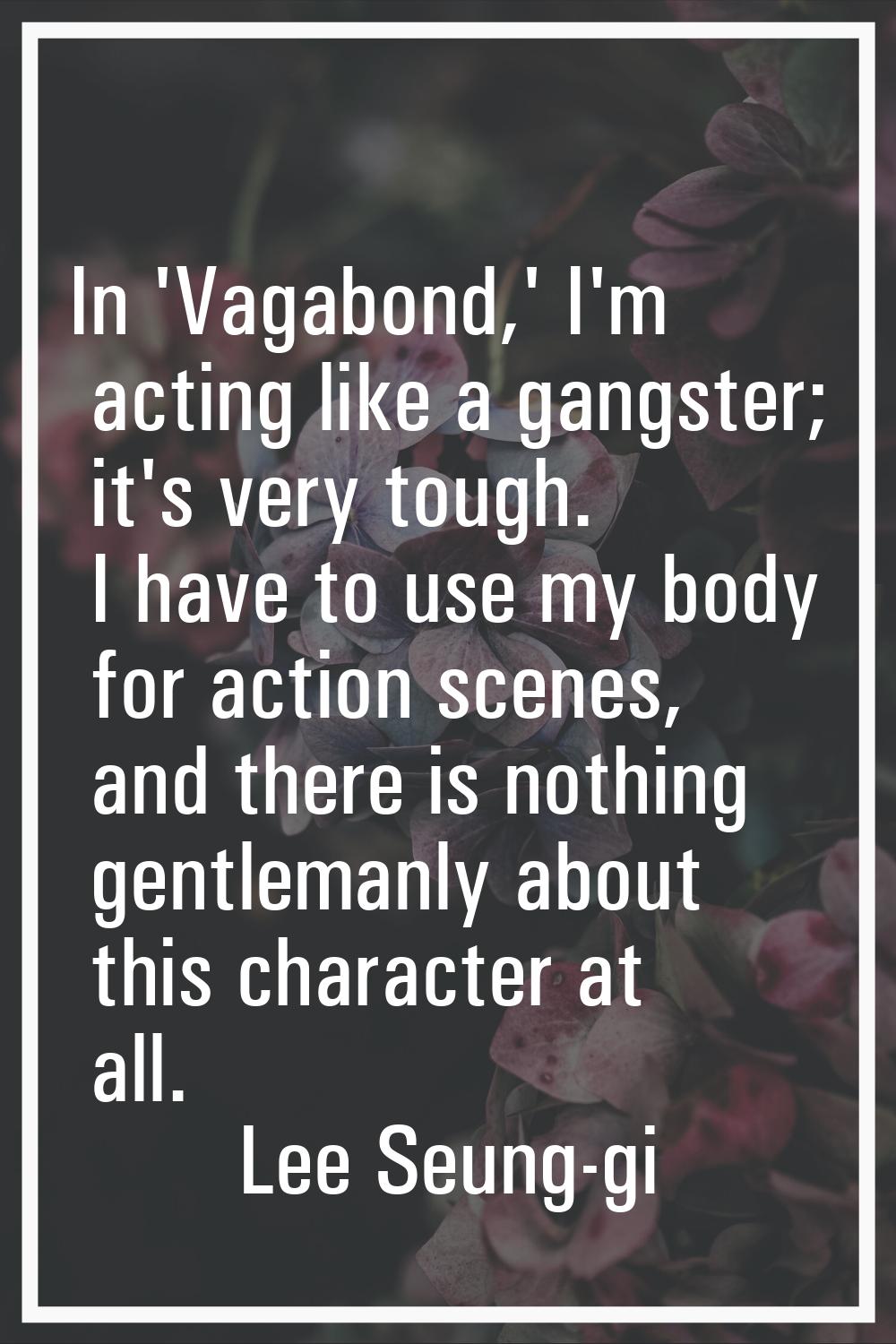 In 'Vagabond,' I'm acting like a gangster; it's very tough. I have to use my body for action scenes