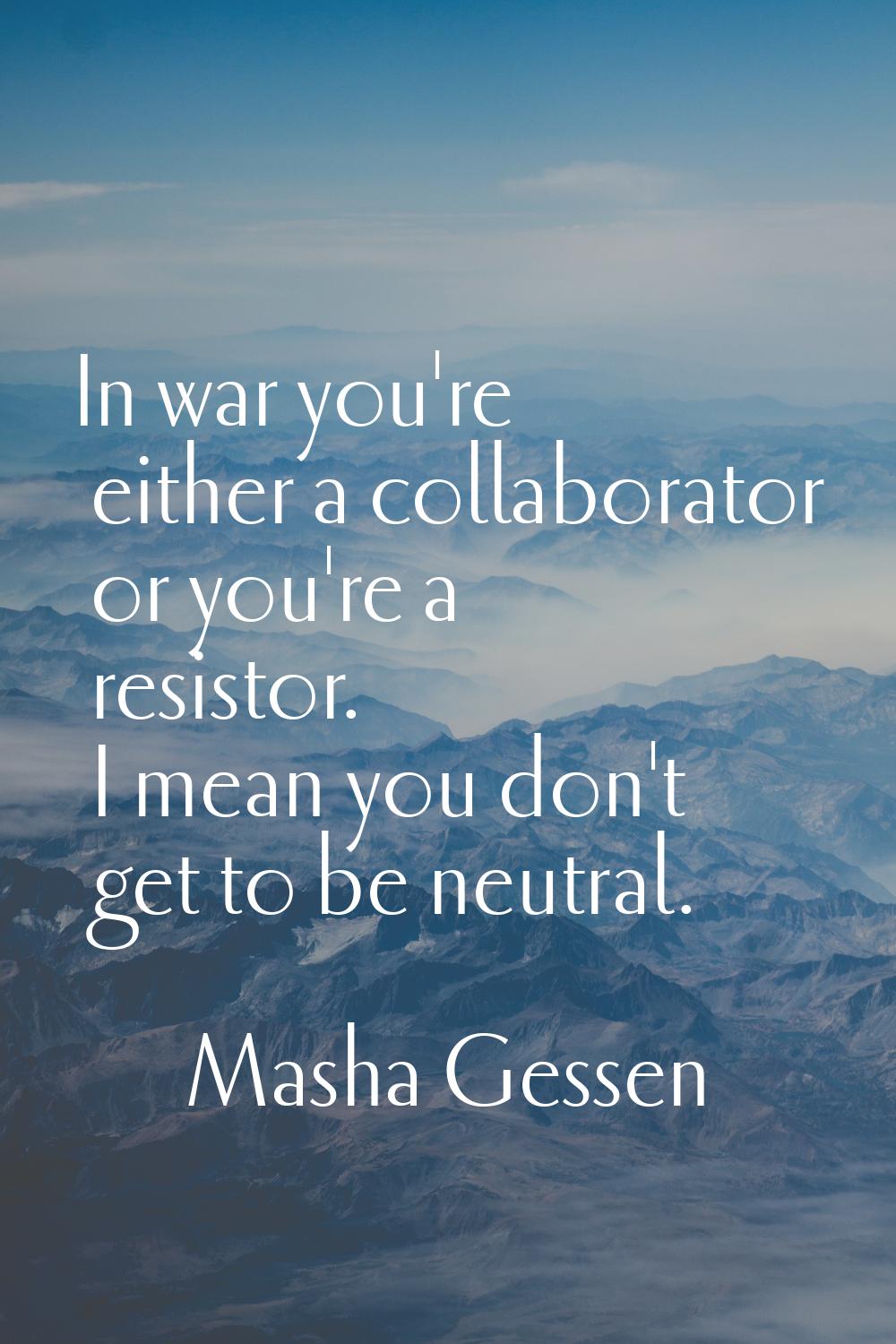 In war you're either a collaborator or you're a resistor. I mean you don't get to be neutral.