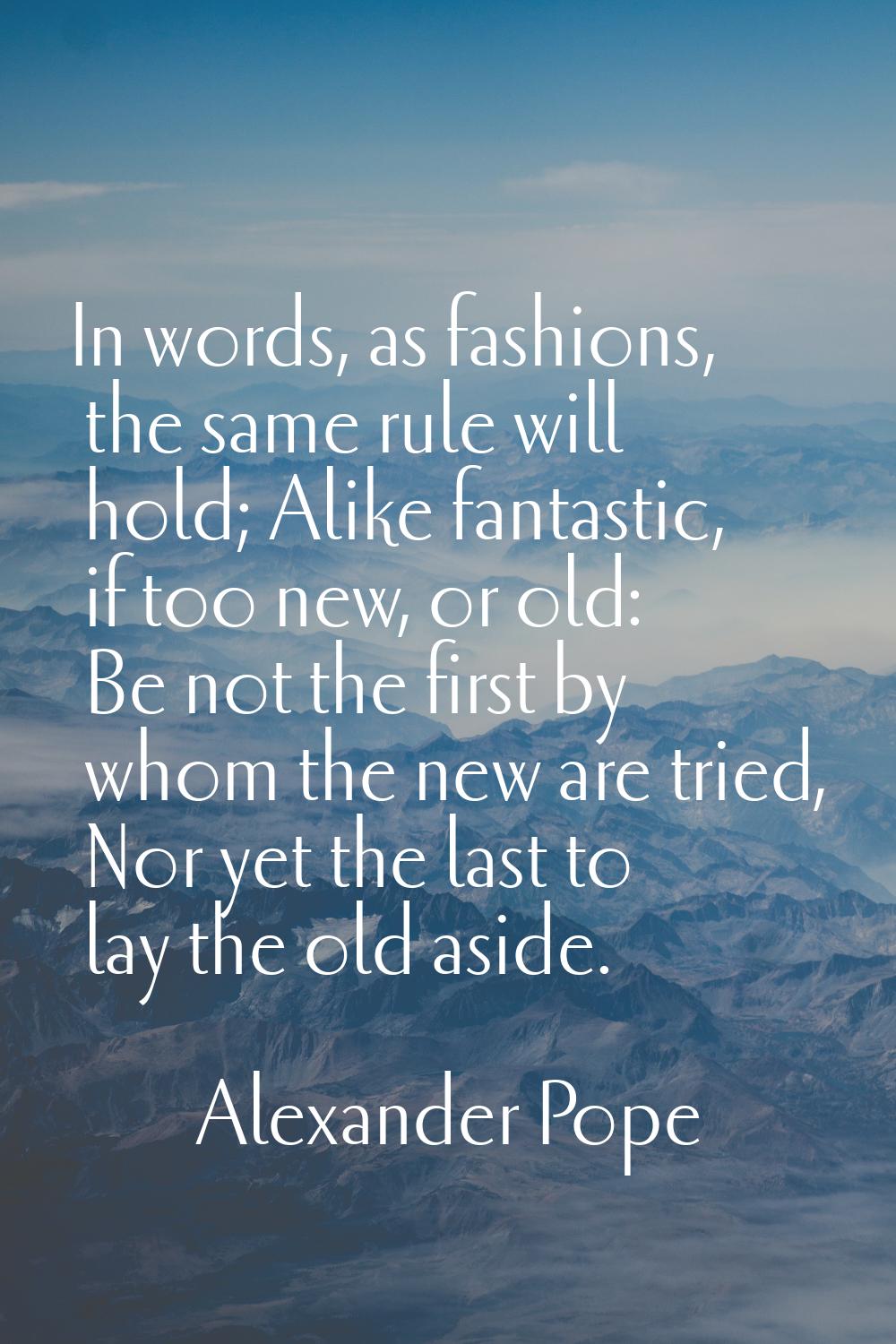 In words, as fashions, the same rule will hold; Alike fantastic, if too new, or old: Be not the fir
