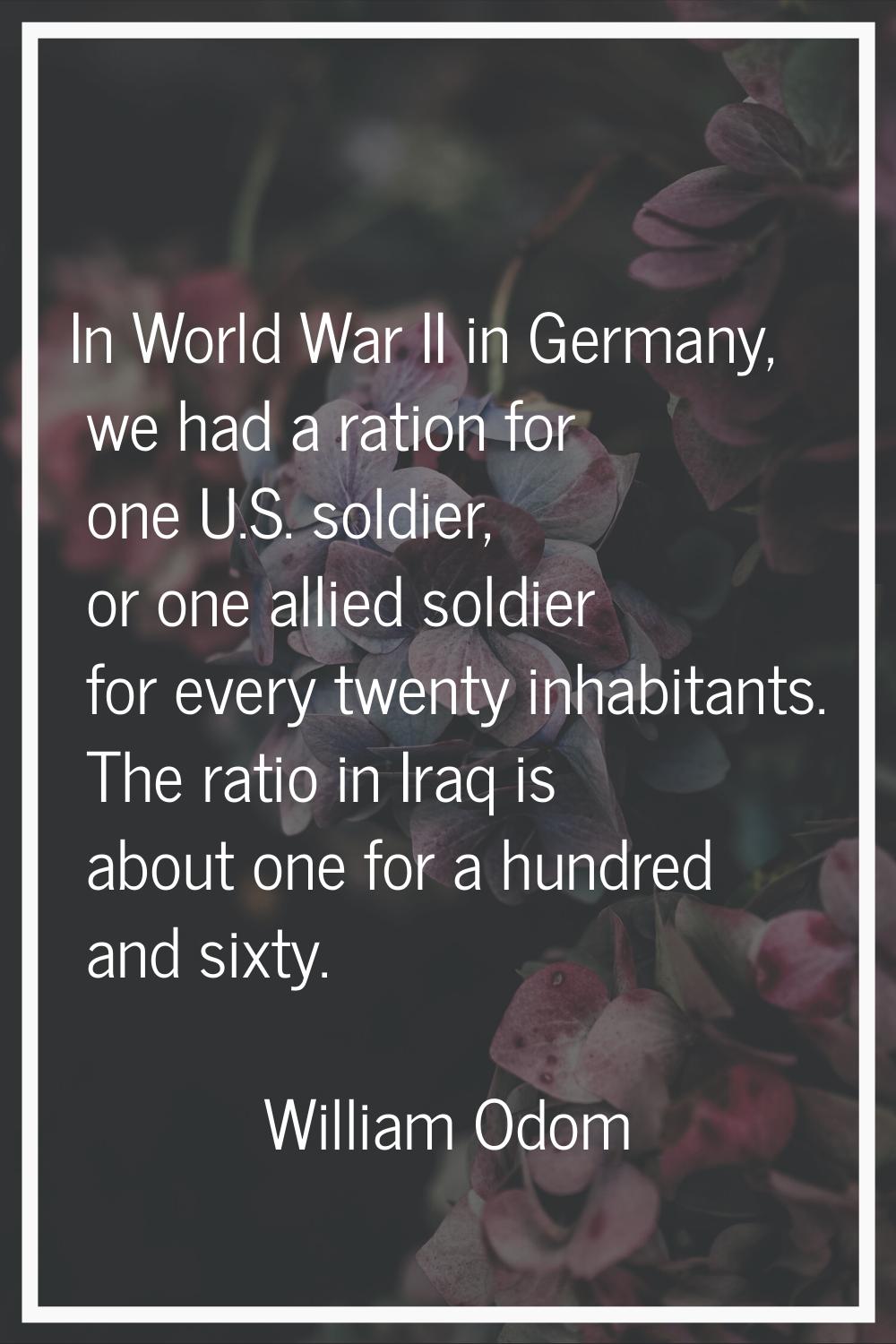 In World War II in Germany, we had a ration for one U.S. soldier, or one allied soldier for every t
