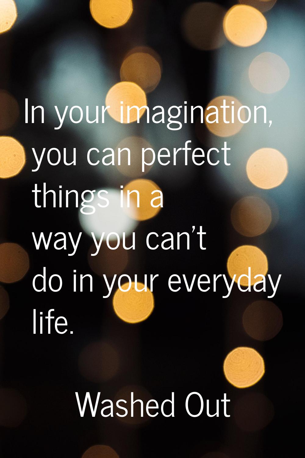In your imagination, you can perfect things in a way you can't do in your everyday life.