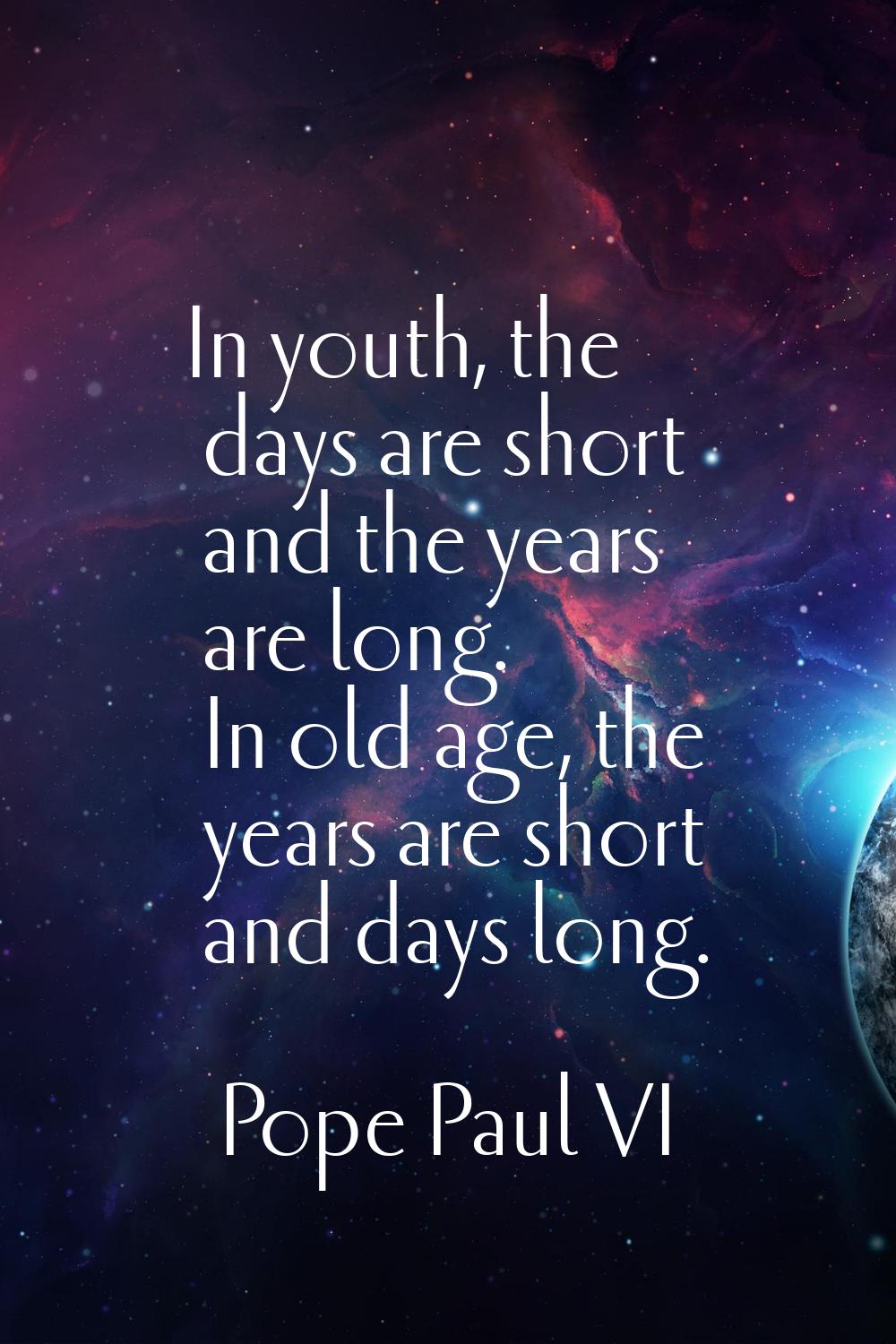 In youth, the days are short and the years are long. In old age, the years are short and days long.