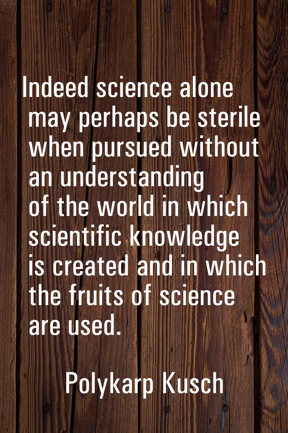 Indeed science alone may perhaps be sterile when pursued without an understanding of the world in w