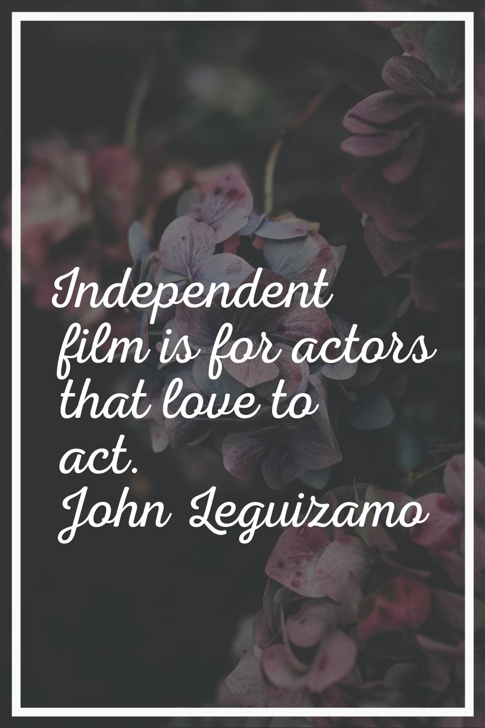 Independent film is for actors that love to act.
