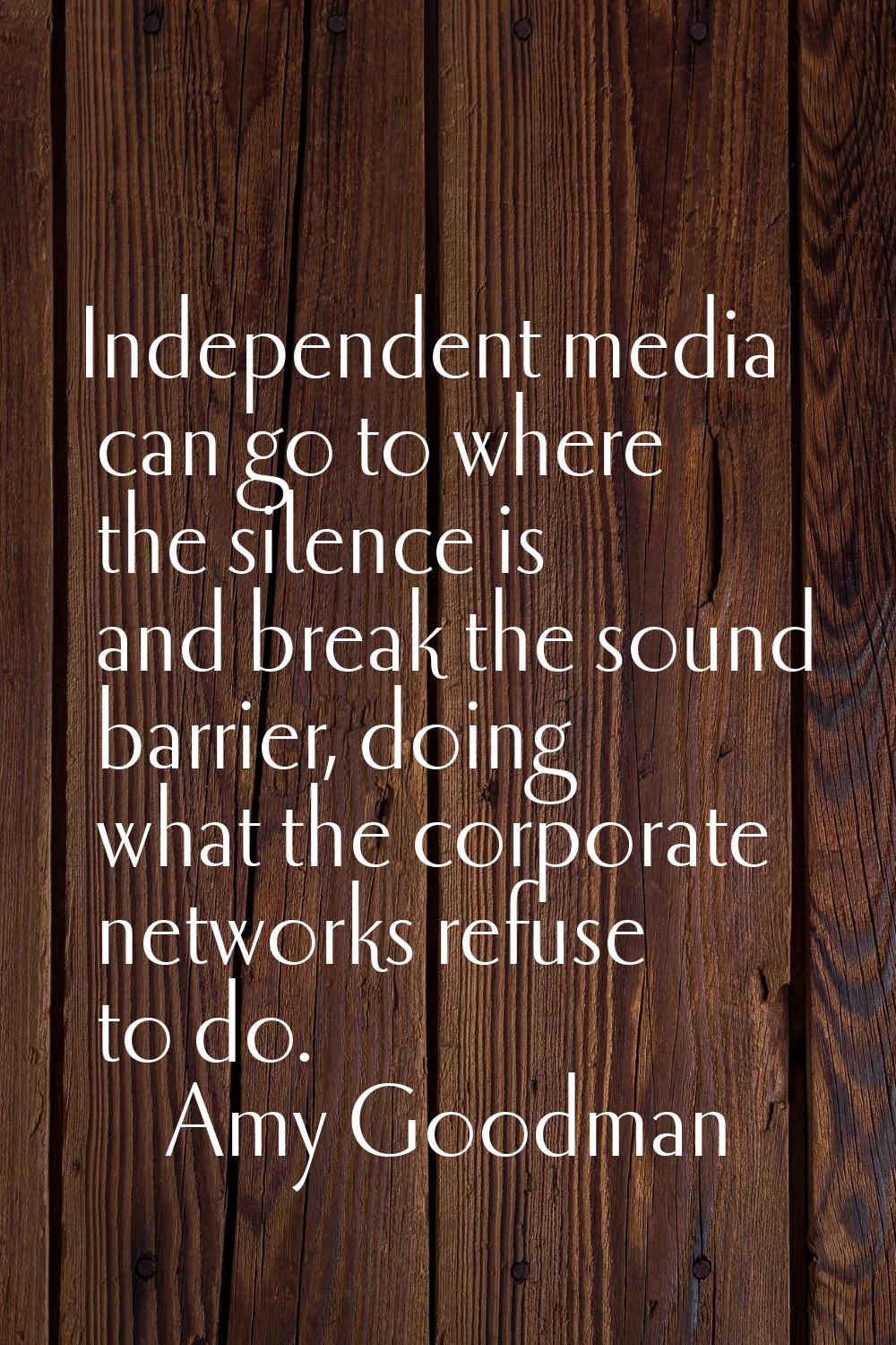 Independent media can go to where the silence is and break the sound barrier, doing what the corpor