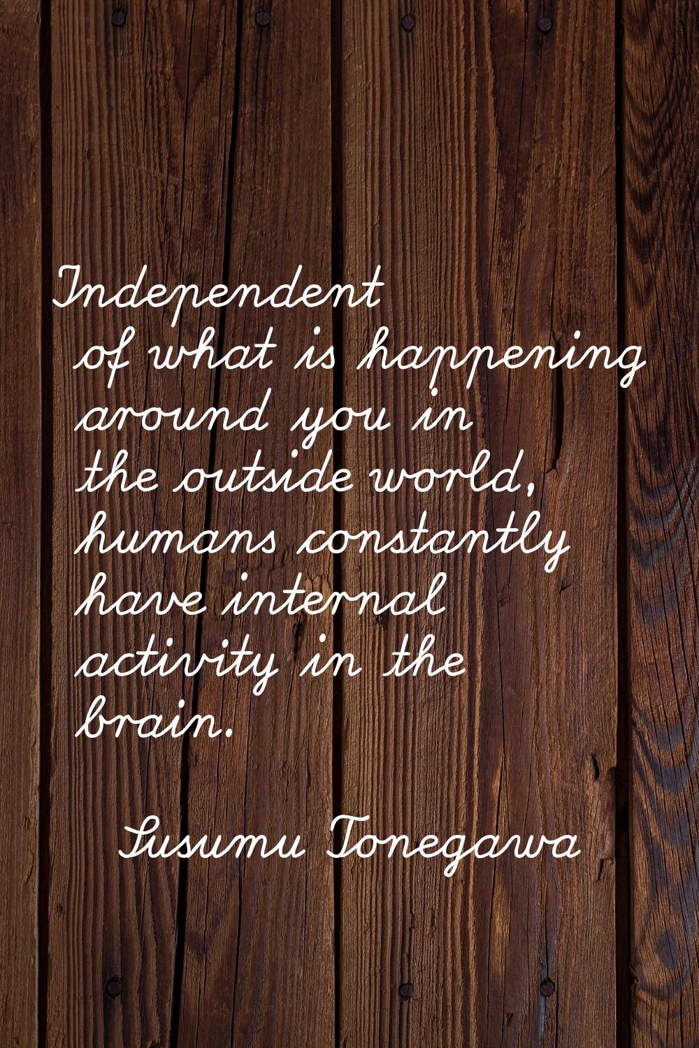 Independent of what is happening around you in the outside world, humans constantly have internal a