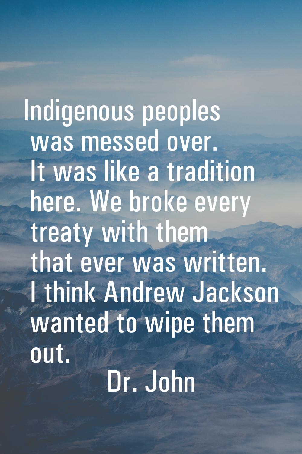 Indigenous peoples was messed over. It was like a tradition here. We broke every treaty with them t
