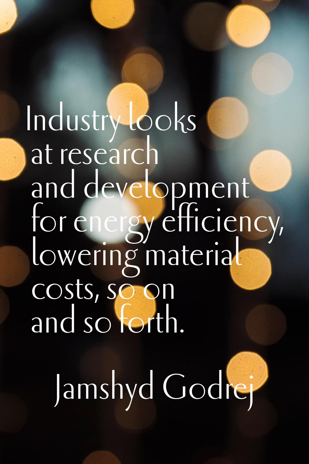 Industry looks at research and development for energy efficiency, lowering material costs, so on an