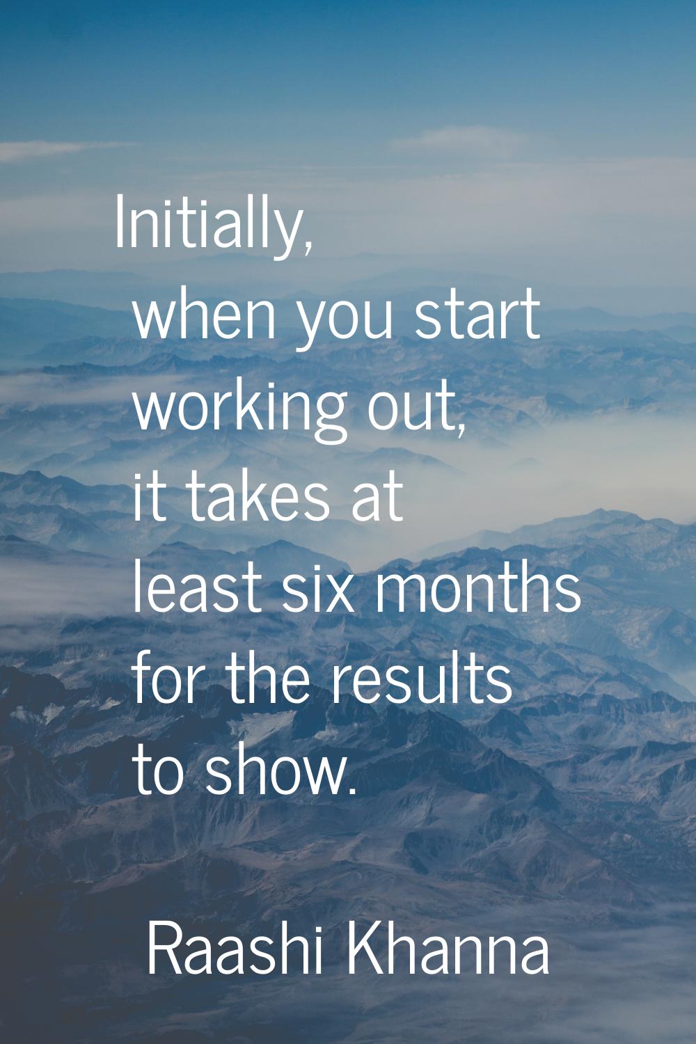 Initially, when you start working out, it takes at least six months for the results to show.