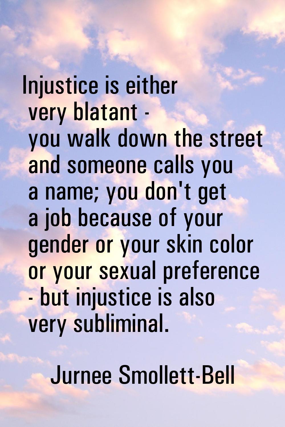 Injustice is either very blatant - you walk down the street and someone calls you a name; you don't