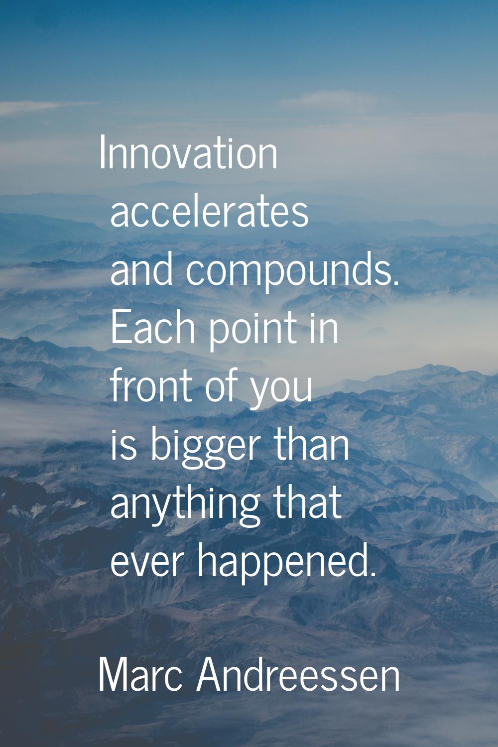 Innovation accelerates and compounds. Each point in front of you is bigger than anything that ever 