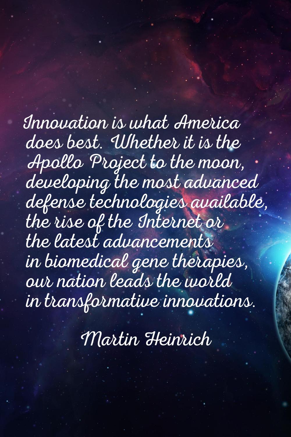 Innovation is what America does best. Whether it is the Apollo Project to the moon, developing the 