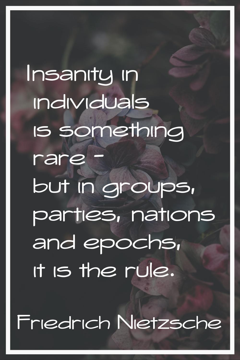 Insanity in individuals is something rare - but in groups, parties, nations and epochs, it is the r