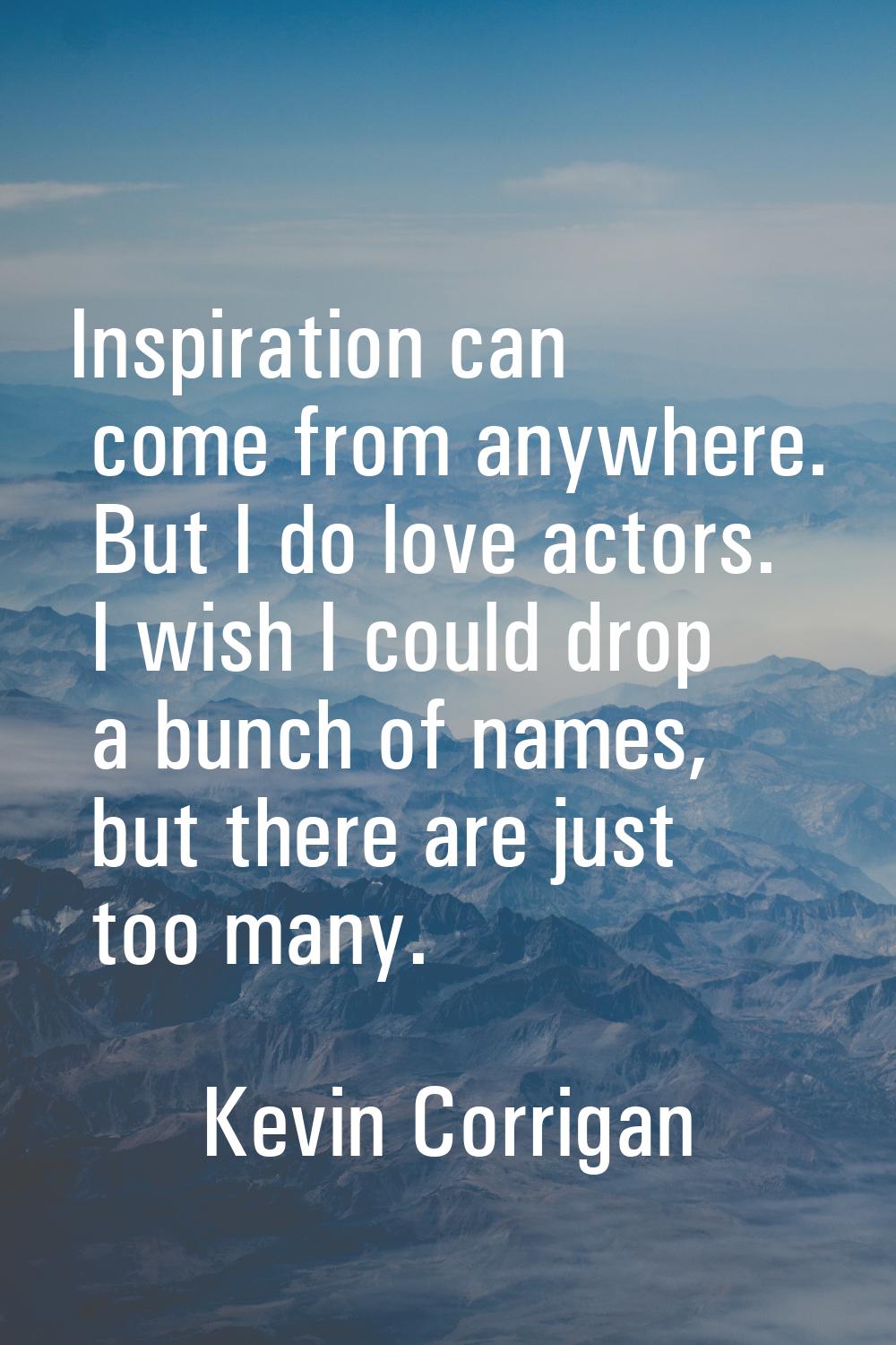 Inspiration can come from anywhere. But I do love actors. I wish I could drop a bunch of names, but