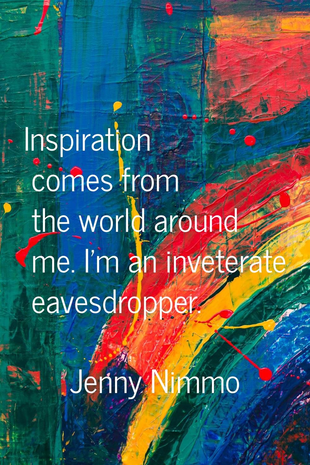 Inspiration comes from the world around me. I'm an inveterate eavesdropper.