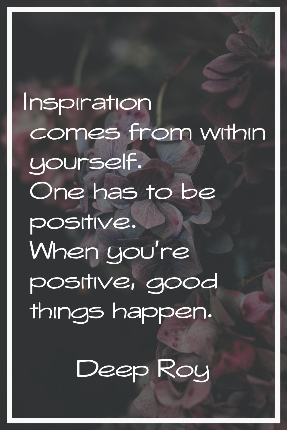 Inspiration comes from within yourself. One has to be positive. When you're positive, good things h