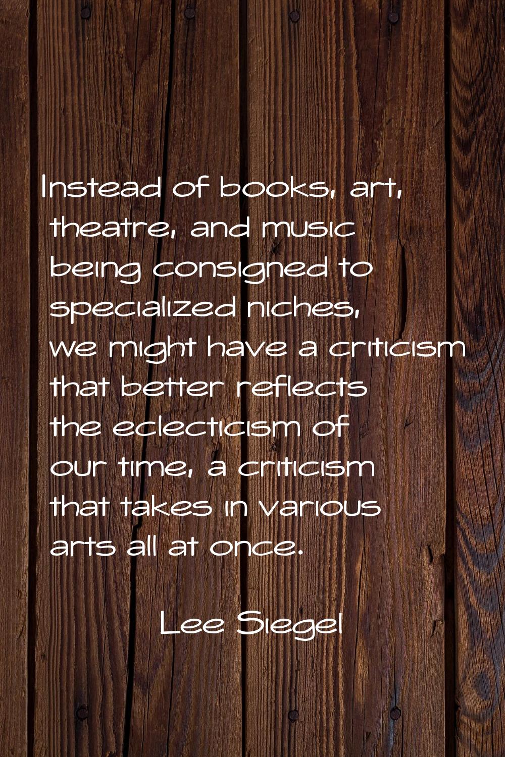 Instead of books, art, theatre, and music being consigned to specialized niches, we might have a cr