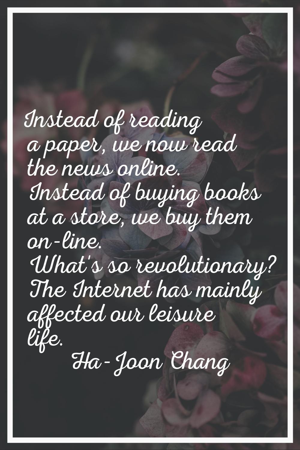 Instead of reading a paper, we now read the news online. Instead of buying books at a store, we buy